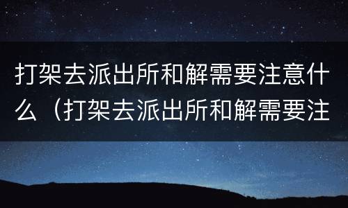 打架去派出所和解需要注意什么（打架去派出所和解需要注意什么细节）