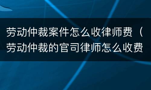 劳动仲裁案件怎么收律师费（劳动仲裁的官司律师怎么收费）