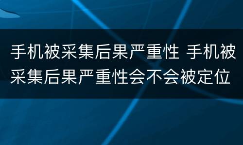 手机被采集后果严重性 手机被采集后果严重性会不会被定位