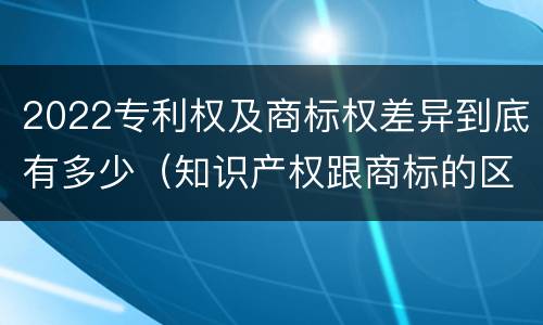 2022专利权及商标权差异到底有多少（知识产权跟商标的区别）