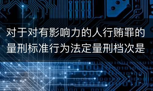 对于对有影响力的人行贿罪的量刑标准行为法定量刑档次是多少