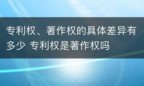 专利权、著作权的具体差异有多少 专利权是著作权吗