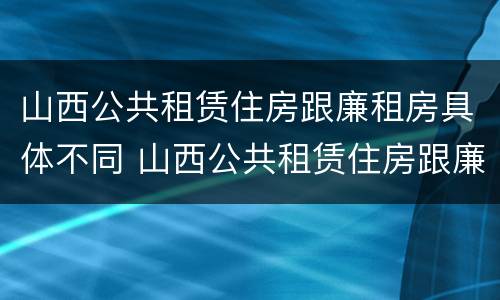 山西公共租赁住房跟廉租房具体不同 山西公共租赁住房跟廉租房具体不同吗