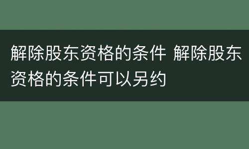 解除股东资格的条件 解除股东资格的条件可以另约