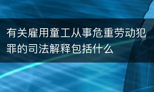 有关雇用童工从事危重劳动犯罪的司法解释包括什么