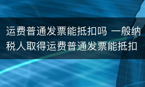运费普通发票能抵扣吗 一般纳税人取得运费普通发票能抵扣吗