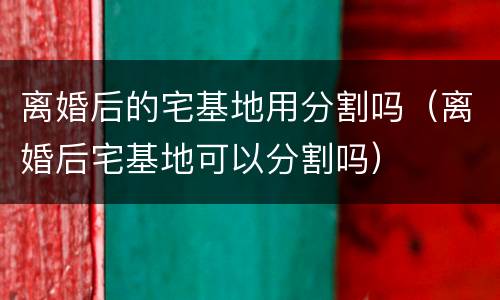 离婚后的宅基地用分割吗（离婚后宅基地可以分割吗）