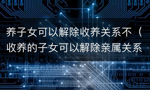 养子女可以解除收养关系不（收养的子女可以解除亲属关系吗）