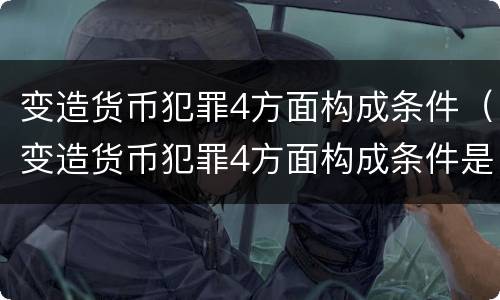 变造货币犯罪4方面构成条件（变造货币犯罪4方面构成条件是什么）