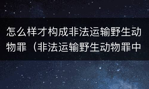 怎么样才构成非法运输野生动物罪（非法运输野生动物罪中的运输）