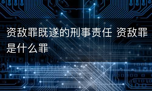 资敌罪既遂的刑事责任 资敌罪是什么罪