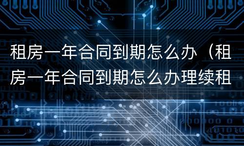租房一年合同到期怎么办（租房一年合同到期怎么办理续租）