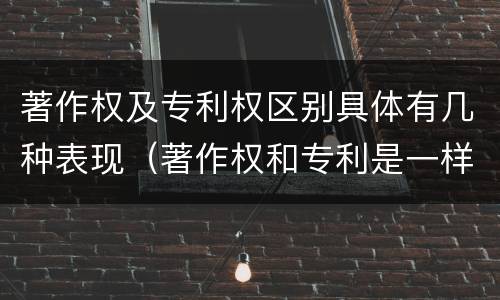 著作权及专利权区别具体有几种表现（著作权和专利是一样的吗）