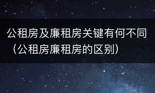 公租房及廉租房关键有何不同（公租房廉租房的区别）