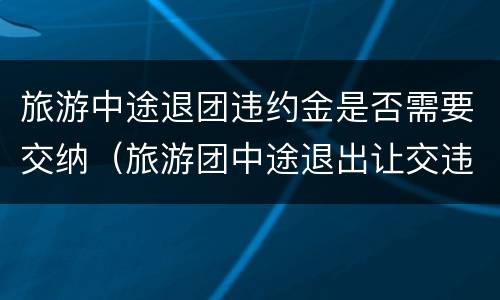 旅游中途退团违约金是否需要交纳（旅游团中途退出让交违约金）