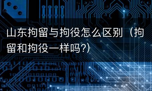 山东拘留与拘役怎么区别（拘留和拘役一样吗?）