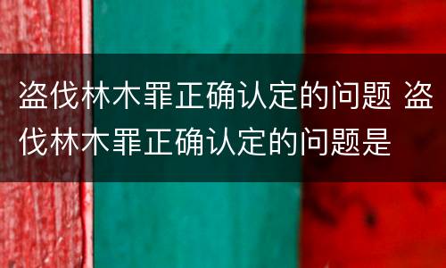 盗伐林木罪正确认定的问题 盗伐林木罪正确认定的问题是