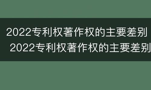 2022专利权著作权的主要差别 2022专利权著作权的主要差别是什么