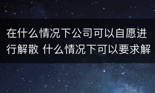 在什么情况下公司可以自愿进行解散 什么情况下可以要求解散公司