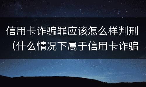信用卡诈骗罪应该怎么样判刑（什么情况下属于信用卡诈骗罪）