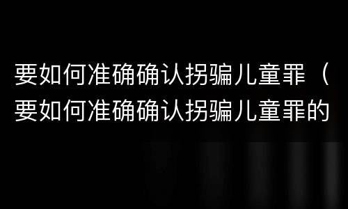 要如何准确确认拐骗儿童罪（要如何准确确认拐骗儿童罪的真假）