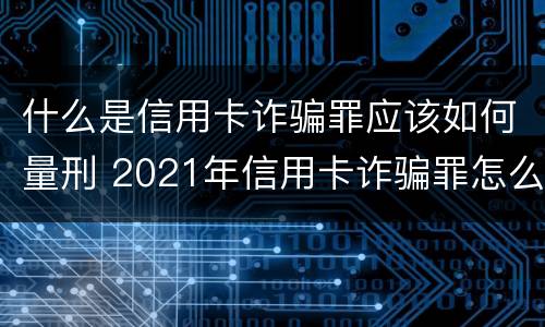 什么是信用卡诈骗罪应该如何量刑 2021年信用卡诈骗罪怎么认定