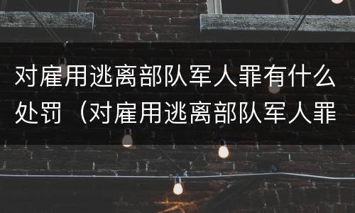 对雇用逃离部队军人罪有什么处罚（对雇用逃离部队军人罪有什么处罚吗）