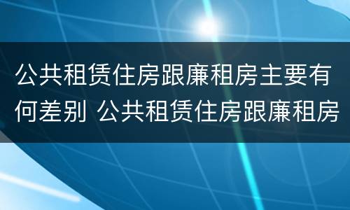 公共租赁住房跟廉租房主要有何差别 公共租赁住房跟廉租房主要有何差别和联系