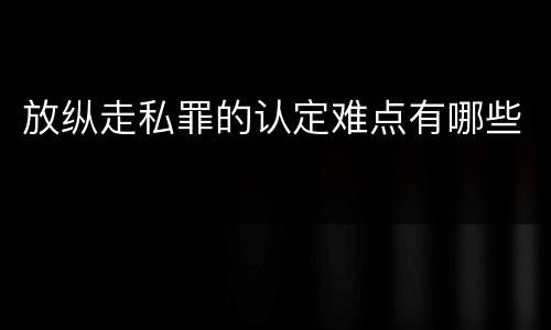 放纵走私罪的认定难点有哪些
