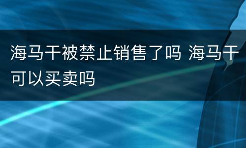 海马干被禁止销售了吗 海马干可以买卖吗