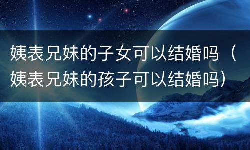 姨表兄妹的子女可以结婚吗（姨表兄妹的孩子可以结婚吗）