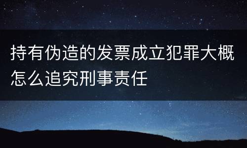 持有伪造的发票成立犯罪大概怎么追究刑事责任