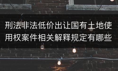 刑法非法低价出让国有土地使用权案件相关解释规定有哪些内容