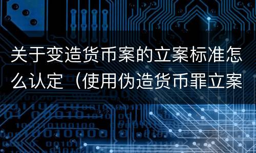 关于变造货币案的立案标准怎么认定（使用伪造货币罪立案标准）