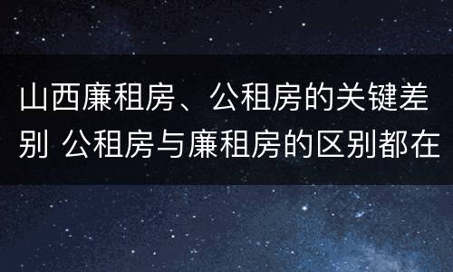 山西廉租房、公租房的关键差别 公租房与廉租房的区别都在此,别再搞错了!