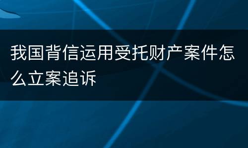 我国背信运用受托财产案件怎么立案追诉
