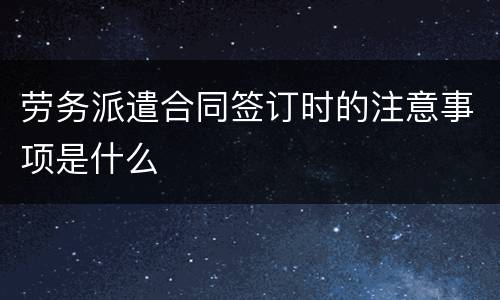 劳务派遣合同签订时的注意事项是什么