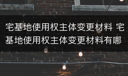 宅基地使用权主体变更材料 宅基地使用权主体变更材料有哪些