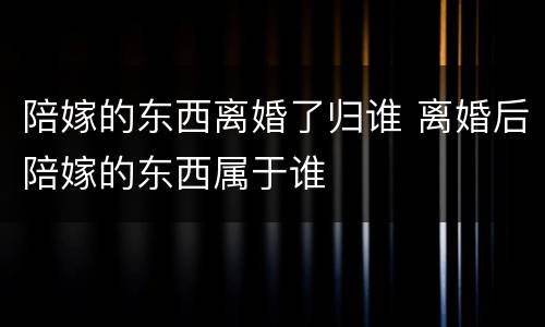 陪嫁的东西离婚了归谁 离婚后陪嫁的东西属于谁