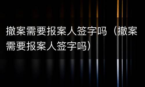 撤案需要报案人签字吗（撤案需要报案人签字吗）