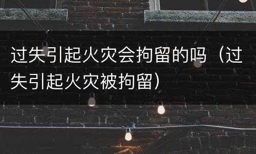 过失引起火灾会拘留的吗（过失引起火灾被拘留）