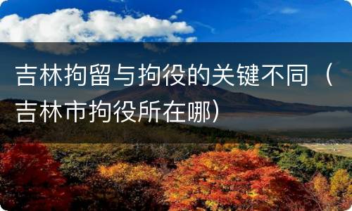 吉林拘留与拘役的关键不同（吉林市拘役所在哪）