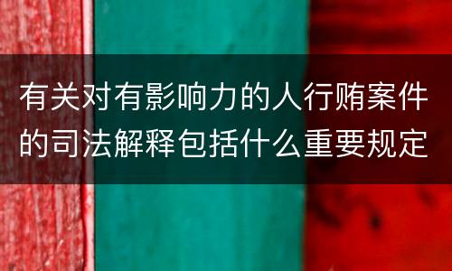 有关对有影响力的人行贿案件的司法解释包括什么重要规定