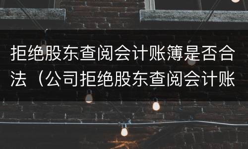 拒绝股东查阅会计账簿是否合法（公司拒绝股东查阅会计账簿）