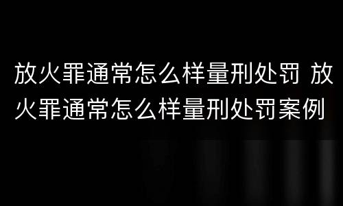 放火罪通常怎么样量刑处罚 放火罪通常怎么样量刑处罚案例
