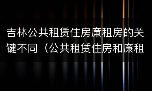 吉林公共租赁住房廉租房的关键不同（公共租赁住房和廉租房）