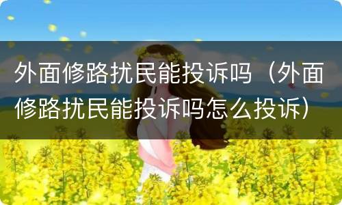 外面修路扰民能投诉吗（外面修路扰民能投诉吗怎么投诉）