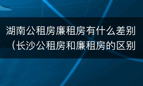 湖南公租房廉租房有什么差别（长沙公租房和廉租房的区别）