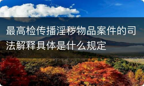 最高检传播淫秽物品案件的司法解释具体是什么规定