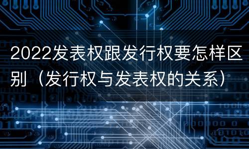 2022发表权跟发行权要怎样区别（发行权与发表权的关系）